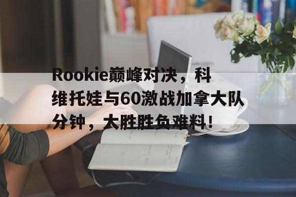 3377体育-Rookie巅峰对决，科维托娃与60激战加拿大队分钟，大胜胜负难料！的简单介绍